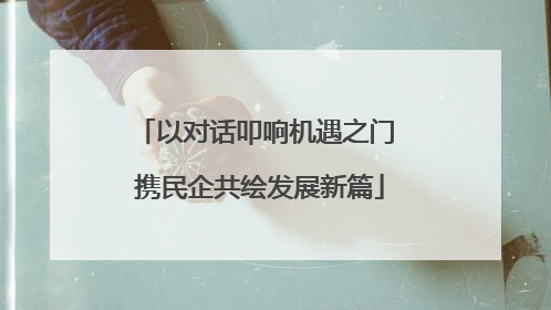 以对话叩响机遇之门 携民企共绘发展新篇