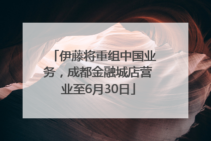 伊藤将重组中国业务，成都金融城店营业至6月30日