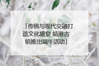 传统与现代交融打造文化盛宴 靖港古镇推出端午活动