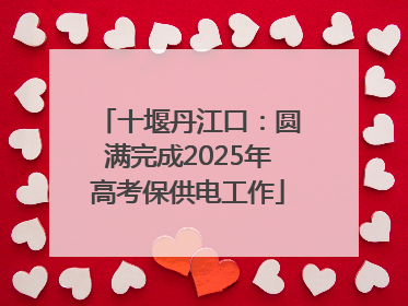 十堰丹江口：圆满完成2025年高考保供电工作