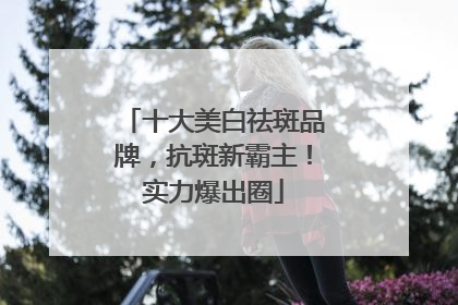 十大美白祛斑品牌，抗斑新霸主！实力爆出圈