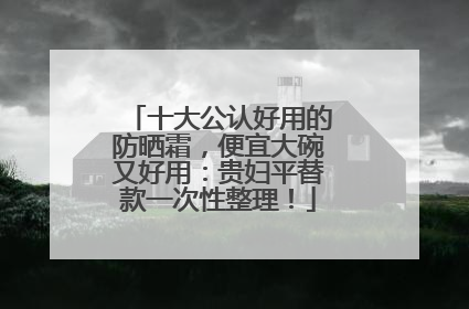 十大公认好用的防晒霜，便宜大碗又好用：贵妇平替款一次性整理！