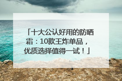 十大公认好用的防晒霜：10款王炸单品，优质选择值得一试！
