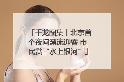 千龙图集丨北京首个夜间漂流迎客 市民赏“水上银河”