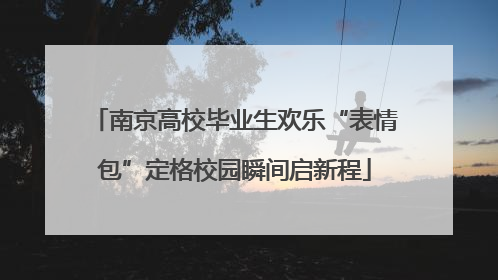 南京高校毕业生欢乐“表情包”定格校园瞬间启新程