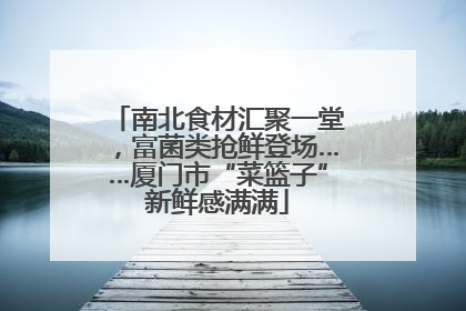 南北食材汇聚一堂，富菌类抢鲜登场……厦门市“菜篮子”新鲜感满满
