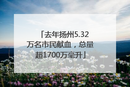 去年扬州5.32万名市民献血，总量超1700万毫升