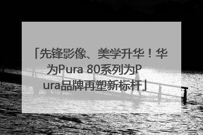 先锋影像、美学升华！华为Pura 80系列为Pura品牌再塑新标杆