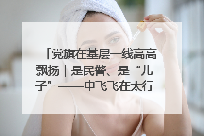 党旗在基层一线高高飘扬｜是民警、是“儿子”——申飞飞在太行山中的一线坚守