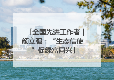 全国先进工作者｜颜立强：“生态信使”促绿富同兴