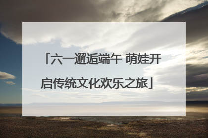 六一邂逅端午 萌娃开启传统文化欢乐之旅