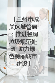 兰州市城关区城管局：推进餐厨垃圾规范处理 助力绿色美丽城市建设