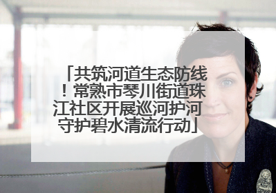 共筑河道生态防线！常熟市琴川街道珠江社区开展巡河护河守护碧水清流行动