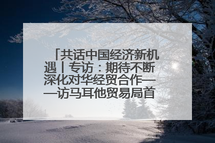 共话中国经济新机遇丨专访：期待不断深化对华经贸合作——访马耳他贸易局首席执行官布蒂吉格