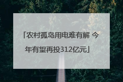 农村孤岛用电难有解 今年有望再投312亿元
