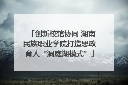 创新校馆协同 湖南民族职业学院打造思政育人“洞庭湖模式”