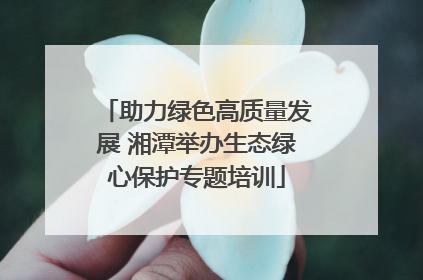 助力绿色高质量发展 湘潭举办生态绿心保护专题培训