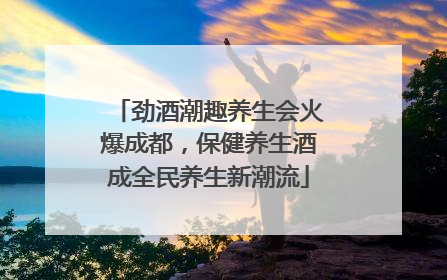 劲酒潮趣养生会火爆成都，保健养生酒成全民养生新潮流