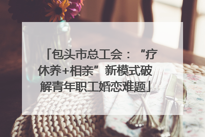 包头市总工会：“疗休养+相亲”新模式破解青年职工婚恋难题
