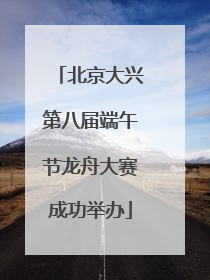 北京大兴第八届端午节龙舟大赛成功举办