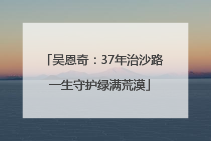 吴恩奇：37年治沙路 一生守护绿满荒漠