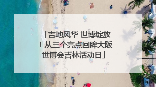 吉地风华 世博绽放!从三个亮点回眸大阪世博会吉林活动日