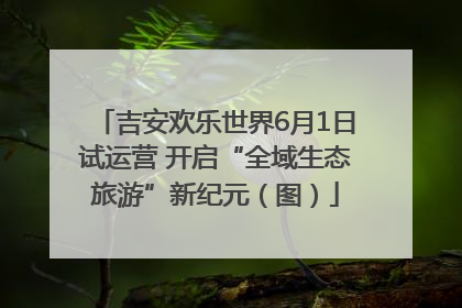 吉安欢乐世界6月1日试运营 开启“全域生态旅游”新纪元（图）