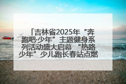 吉林省2025年“奔跑吧·少年”主题健身系列活动盛大启幕 “热路少年”少儿跑长春站点燃少年运动热情