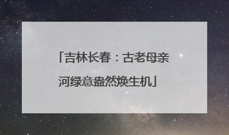 吉林长春：古老母亲河绿意盎然焕生机