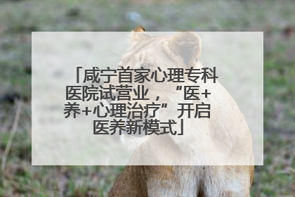 咸宁首家心理专科医院试营业，“医+养+心理治疗”开启医养新模式