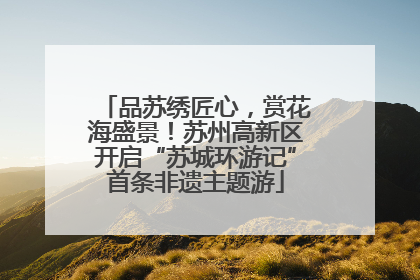品苏绣匠心，赏花海盛景！苏州高新区开启“苏城环游记”首条非遗主题游