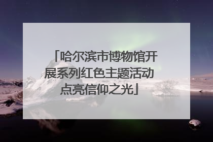 哈尔滨市博物馆开展系列红色主题活动点亮信仰之光