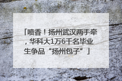 喷香！扬州武汉两手牵，华科大1万6千名毕业生争品“扬州包子”