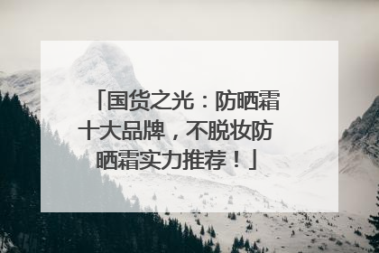 国货之光：防晒霜十大品牌，不脱妆防晒霜实力推荐！