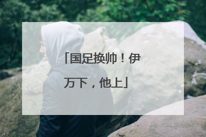 国足换帅！伊万下，他上