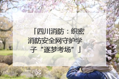 四川消防：织密消防安全网守护学子“逐梦考场”