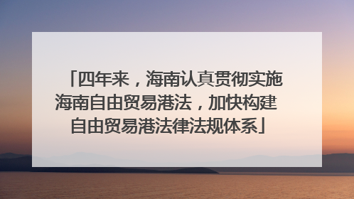 四年来，海南认真贯彻实施海南自由贸易港法，加快构建自由贸易港法律法规体系
