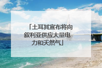 土耳其宣布将向叙利亚供应大量电力和天然气