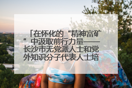 在怀化的“精神富矿”中汲取前行力量——长沙市无党派人士和党外知识分子代表人士培训班在怀化圆满举办