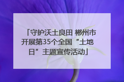 守护沃土良田 郴州市开展第35个全国“土地日”主题宣传活动