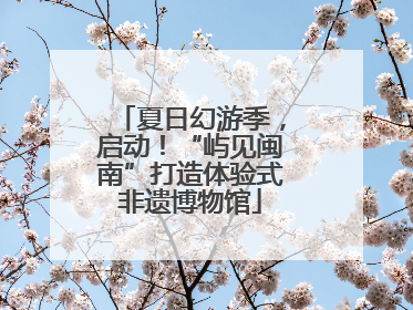 夏日幻游季，启动！“屿见闽南”打造体验式非遗博物馆