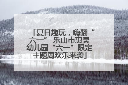 夏日趣玩，嗨翻“六一” 乐山市惠灵幼儿园“六一”限定主题周欢乐来袭