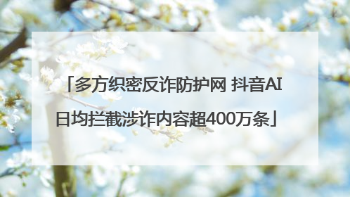 多方织密反诈防护网 抖音AI日均拦截涉诈内容超400万条