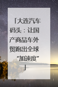 大连汽车码头：让国产商品车外贸跑出全球“加速度”