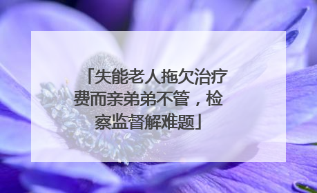 失能老人拖欠治疗费而亲弟弟不管，检察监督解难题