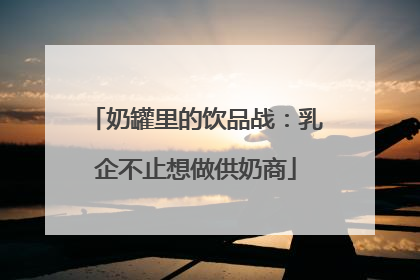 奶罐里的饮品战：乳企不止想做供奶商