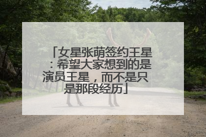 女星张萌签约王星：希望大家想到的是演员王星，而不是只是那段经历