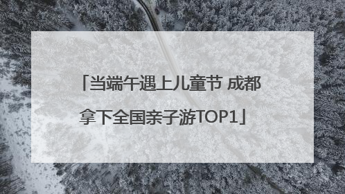 当端午遇上儿童节 成都拿下全国亲子游TOP1
