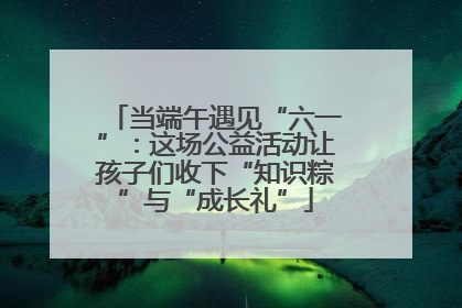 当端午遇见“六一”：这场公益活动让孩子们收下“知识粽”与“成长礼”