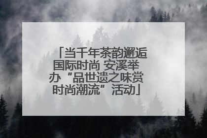 当千年茶韵邂逅国际时尚 安溪举办“品世遗之味赏时尚潮流”活动